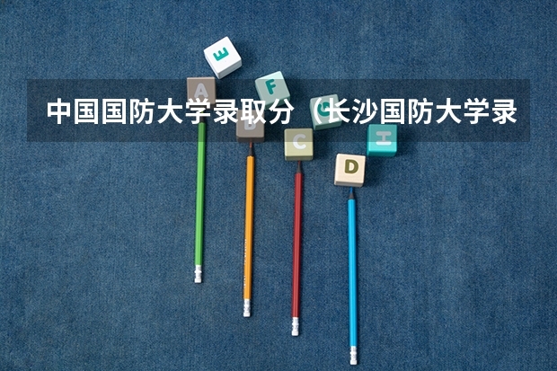 中国国防大学录取分(长沙国防大学录取分数线)