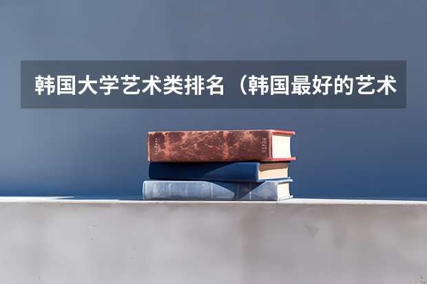 韩国大学艺术类排名（韩国最好的艺术大学排名）