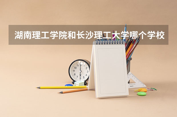 湖南理工学院和长沙理工大学哪个学校好些？