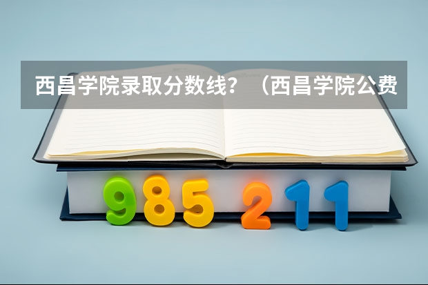 西昌学院录取分数线?(西昌学院公费师范生录取分数线)