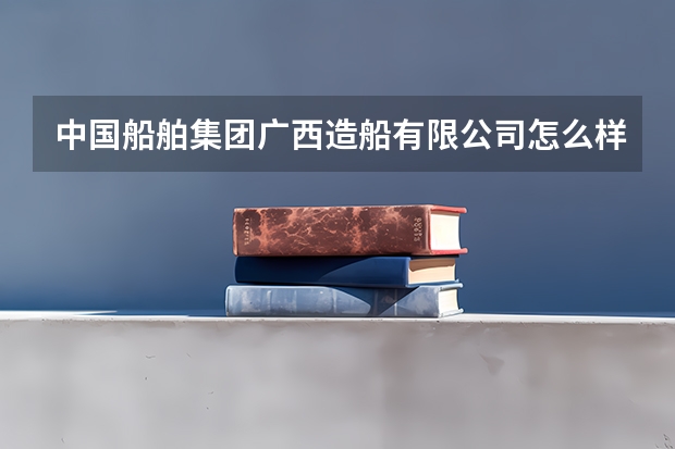 中国船舶集团广西造船有限公司怎么样