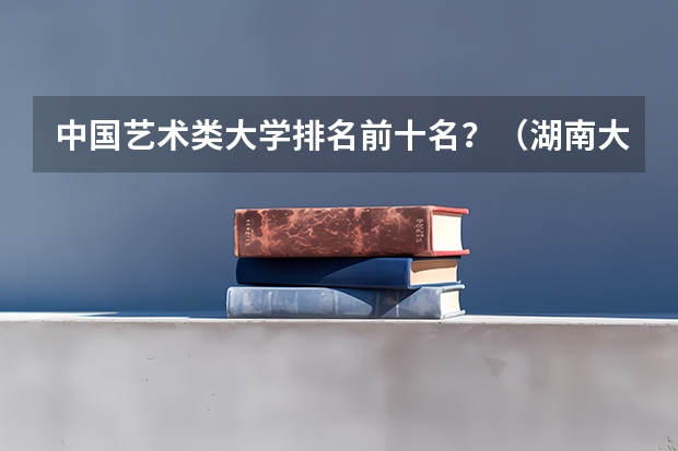 中国艺术类大学排名前十名？（湖南大学的排名一览表）