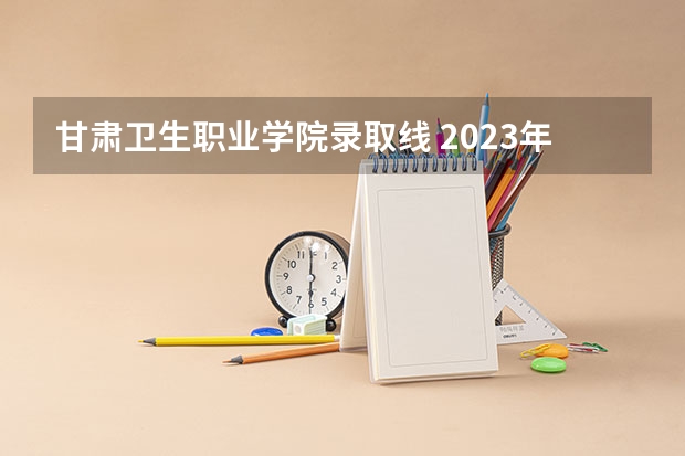 甘肃卫生职业学院录取线 2023年甘肃r段录取院校及分数线