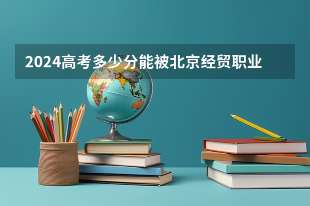 2024高考多少分能被北京经贸职业学院录取