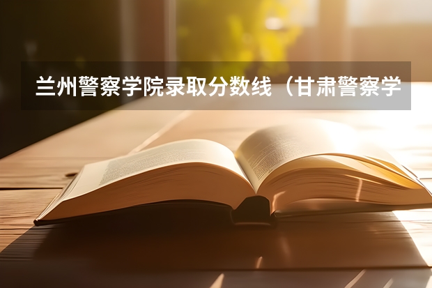兰州警察学院录取分数线（甘肃警察学院2023招生分数线？）