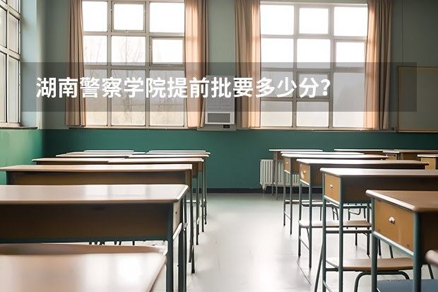 湖南警察学院提前批要多少分？