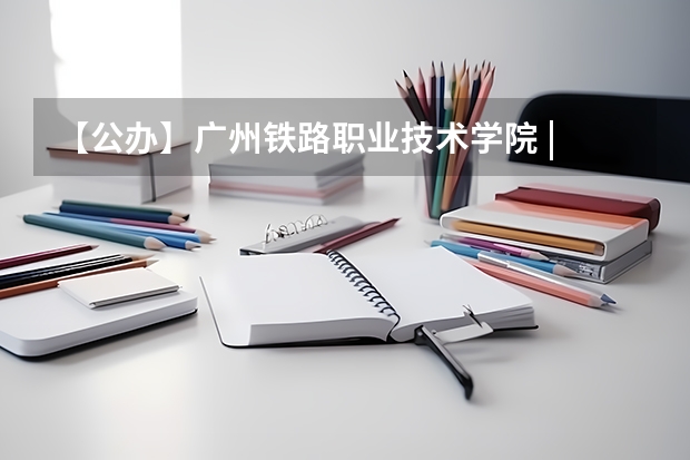 【公办】广州铁路职业技术学院 | 2023录取分数/环境、宿舍介绍！（广州铁路职业技术学院录取分数线）