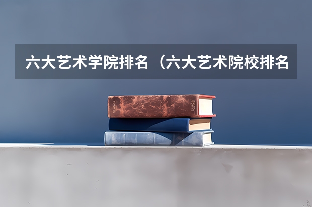 六大艺术学院排名（六大艺术院校排名）