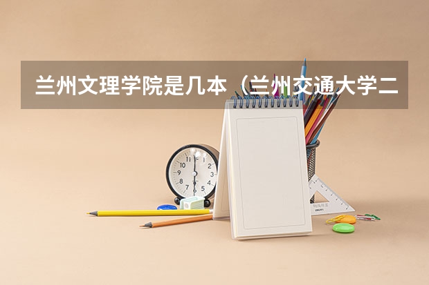 兰州文理学院是几本(兰州交通大学二本录取分数线)