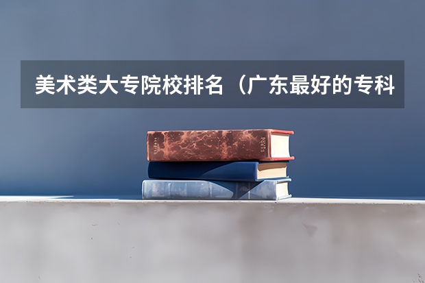 美术类大专院校排名（广东最好的专科学校排名）