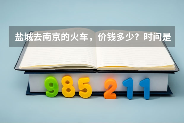 盐城去南京的火车,价钱多少?时间是什么时候的?南京回盐城的呢?满意的加分,谢谢!急!!!