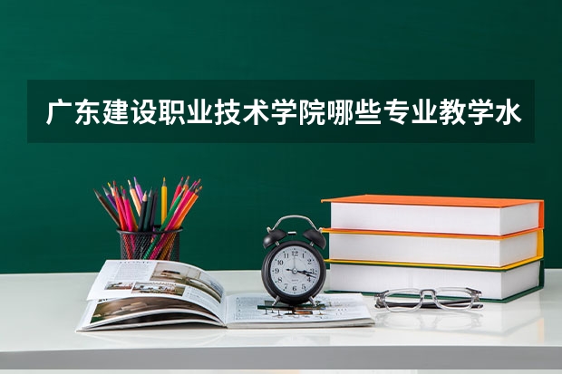 广东建设职业技术学院哪些专业教学水平较高?