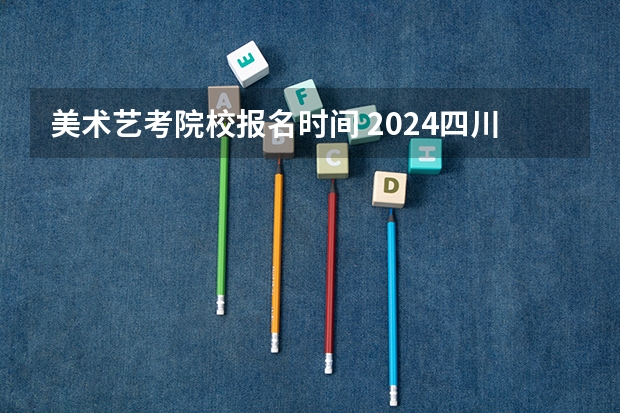 美术艺考院校报名时间 2024四川艺考时间