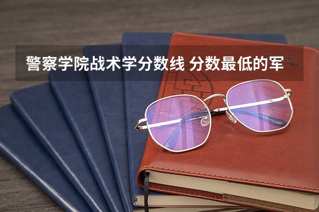 警察学院战术学分数线 分数最低的军校