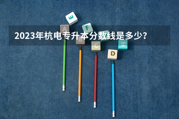 2023年杭电专升本分数线是多少？