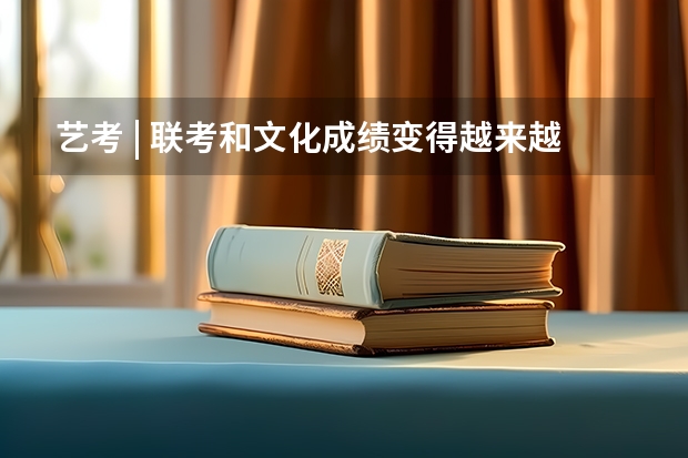 艺考 | 联考和文化成绩变得越来越重要,艺考上大学可不简单(云南2023艺考时间)