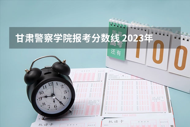 甘肃警察学院报考分数线 2023年甘肃警察职业学院公安专业分数线