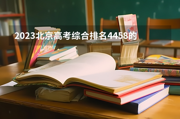 2023北京高考综合排名4458的考生报哪所大学 往年录取分数线