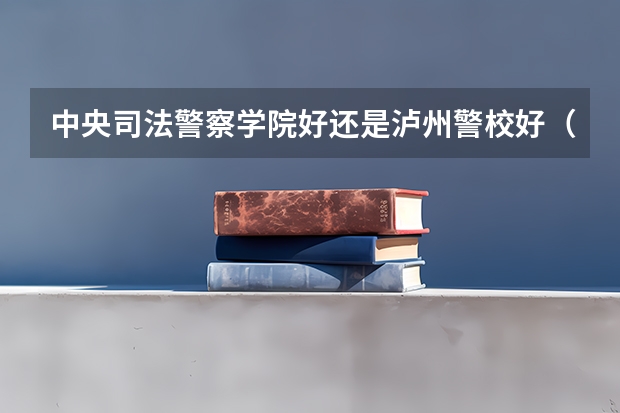 中央司法警察学院好还是泸州警校好（关于泸州警察学院）