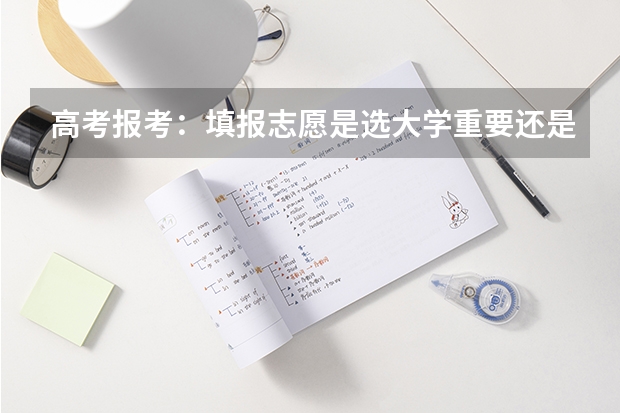 高考报考：填报志愿是选大学重要还是选专业重要？ 高考填报志愿是选学校重要还是专业？