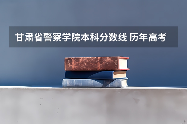 甘肃省警察学院本科分数线 历年高考甘肃警察职业学院公安专业理科分数线