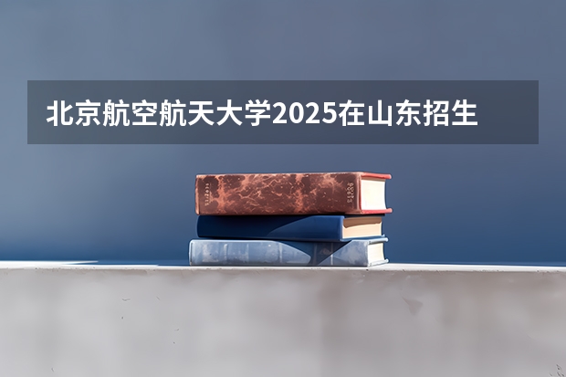 北京航空航天大学2025在山东招生计划预测