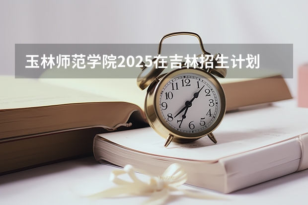 玉林师范学院2025在吉林招生计划预测
