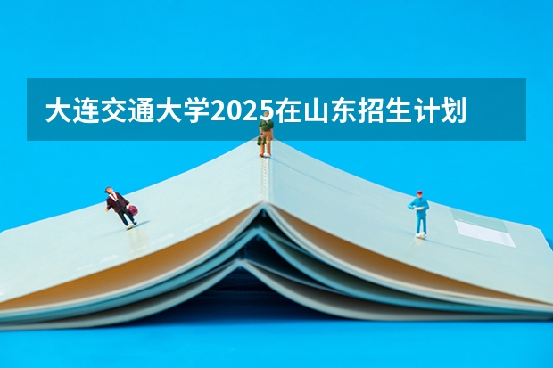 大连交通大学2025在山东招生计划预测