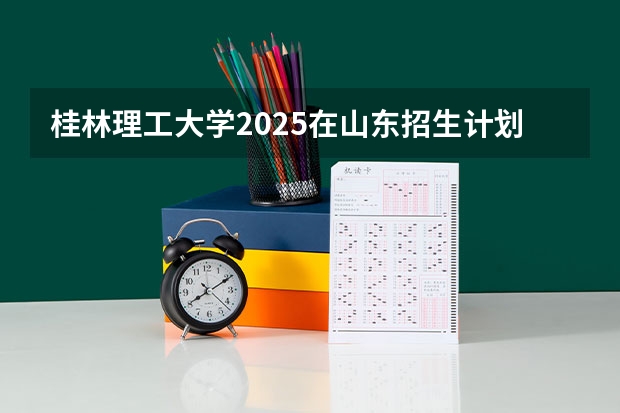 桂林理工大学2025在山东招生计划预测