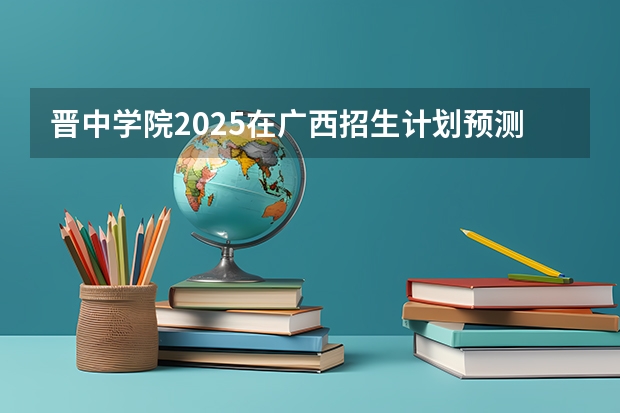 晋中学院2025在广西招生计划预测