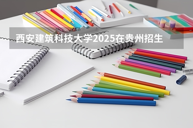 西安建筑科技大学2025在贵州招生计划预测