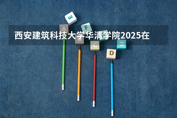 西安建筑科技大学华清学院2025在四川招生计划预测