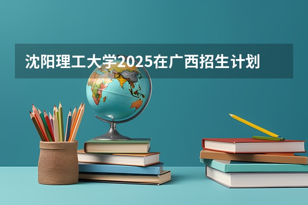 沈阳理工大学2025在广西招生计划预测