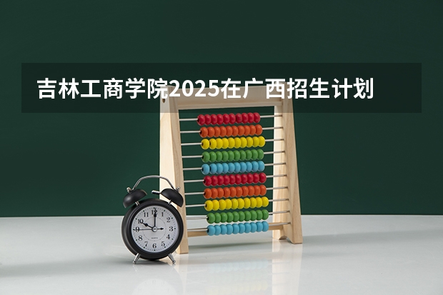 吉林工商学院2025在广西招生计划预测