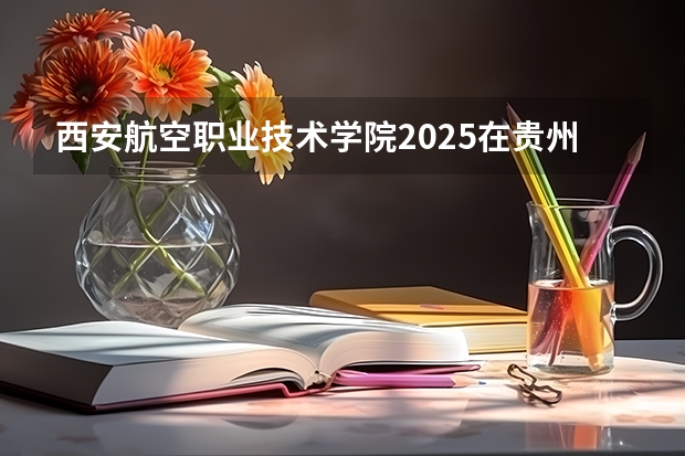 西安航空职业技术学院2025在贵州招生计划预测