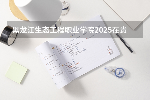 黑龙江生态工程职业学院2025在贵州招生计划预测