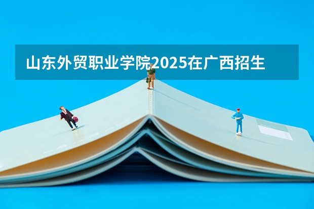 山东外贸职业学院2025在广西招生计划预测