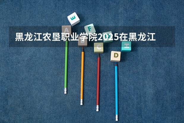 黑龙江农垦职业学院2025在黑龙江招生计划预测