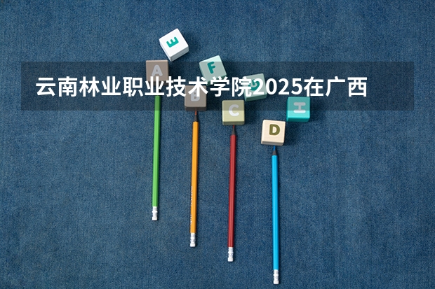 云南林业职业技术学院2025在广西招生计划预测