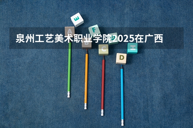 泉州工艺美术职业学院2025在广西招生计划预测