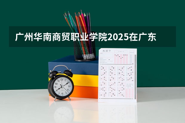 广州华南商贸职业学院2025在广东招生计划预测