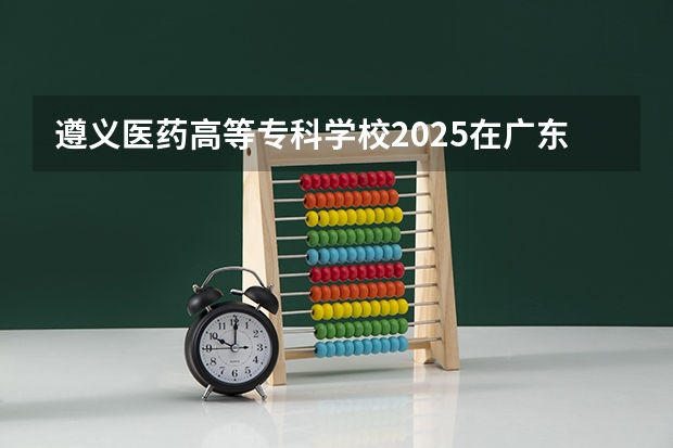 遵义医药高等专科学校2025在广东招生计划预测