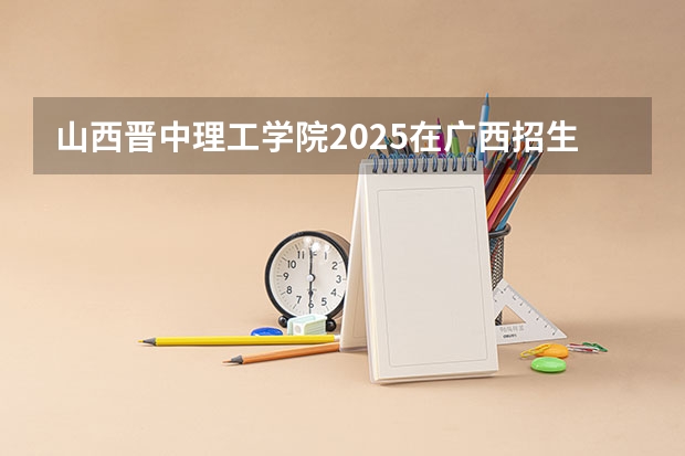 山西晋中理工学院2025在广西招生计划预测