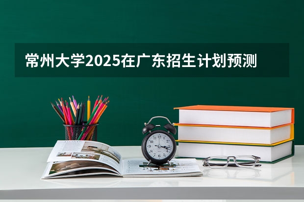 常州大学2025在广东招生计划预测