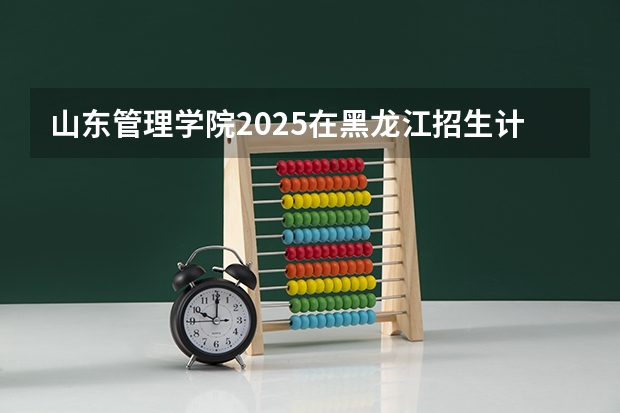 山东管理学院2025在黑龙江招生计划预测