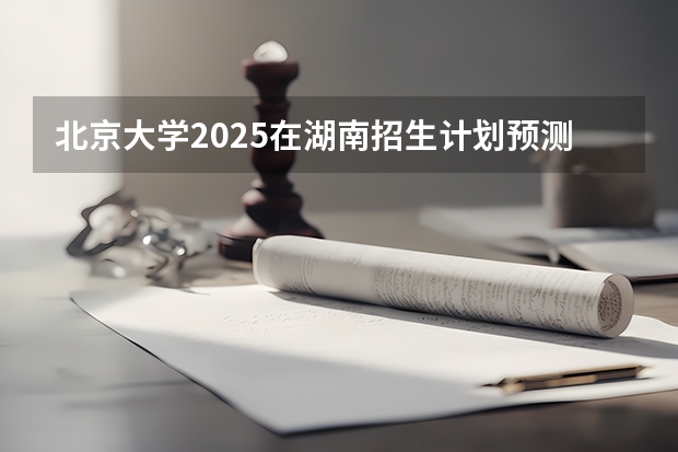 北京大学2025在湖南招生计划预测