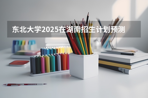 东北大学2025在湖南招生计划预测