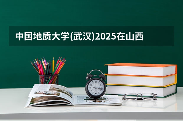 中国地质大学(武汉)2025在山西招生计划预测