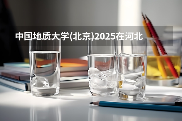 中国地质大学(北京)2025在河北招生计划预测