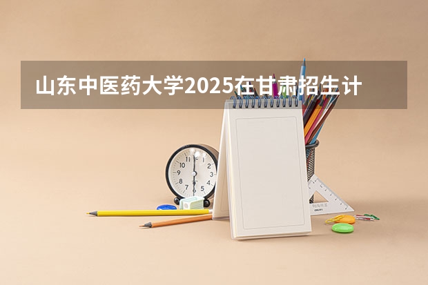 山东中医药大学2025在甘肃招生计划预测